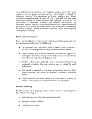 when global tenders are floated, a very important question arises. How much
should we rely on foreign suppliers and how much should we depend on
indigenous suppliers? Over-dependence on foreign suppliers, even though
seemingly advantageous from the point of view of time and cost, may mean
considerable outflow of foreign exchange and inadequate incentive for the
development of indigenous technology and capability. Over-reliance on
indigenous suppliers may mean delays and higher uncertainty about the technical
performance of the project. A judicious balance must be sought which moderates
the outflow of foreign exchange and provides reasonable fillip to the development
of indigenous technology.
Better contract management
Since a substantial portion of a project is typically executed through contracts, the
proper management of contracts should be done:
♦ The competence and capability of all the contractors must be ensured –
one weak link can jeopardize the timely performance of the contract.
♦ Proper discipline must be inculcated among contractors and suppliers by
insisting that they should develop realistic and detailed resource and time
plans which are congruent with the project plan.
♦ Penalties – which may be graduated – must be imposed for failure to meet
contractual obligations. Likewise, incentive nay be offered for good
performance.
♦ Help should be extended to contractors and suppliers when they have
genuine problems – they should be regarded as partners in a common
pursuit.
♦ Project authorities must retain latitude to off-load contracts (partially or
wholly) to other parties well in time where delays are anticipated.
Effective monitoring
In order to keep a tab on the progress of the project, a system of monitoring must
by established. This help in:
•

Anticipating deviations from the implementation plan

•

Analyzing emerging problems

•

Taking corrective action

 
