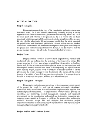 INTERNAL FACTORS
Project Managers:
The project manager is the crux of the coordinating authority with various
functional heads. He is the seminal coordinating authority forging a lasting
rapport with the financial institutions, government and statutory bodies, etc. He is
the main plank and fulcrum of the project and he is a person who has been
associated with the project right from the scratch to the completion of the project.
He play role like a lynch-pin. He encompasses into his fold the whole gaumt of
the project team and also entire spectrum of clientele contractors and turnkey
consultants. The foremost ami and motto of the project manager is to accomplish
the project cost within the stipulated amount. Hence, it can be observed that the
project manager plays a vital role in the firmament of industrial project.
Project Team:
The project team comprises of section heads of production, electrical and
mechanical who are looking after the activities of their respective wings. The
project team is a la cricket team where we could find players adept in bowling,
batting and fielding with the result al the players would put their unstinted and
indefatigable effort to translate their action of accomplishing the objective of the
team. For any project, success could be attributed to the able support of all the
players and the project manager would don the role of a captain of the cricket
team or of a captain of ship. It is germane to mention that if he project team is
juvenile in its attempts, the project will end up in a flash in the pen.
Project Managerial Techniques:
The project organization structure should be in consonance with the nature
of the project, its complexity, and type of process technologies developed.
Centralized policy formulation with decentralized implementation appears best
suited for project management. The organizational structure should provide for
scheduling and monitoring, contract management, materials and equipment
procurement, on site co-ordination and control and information processing, etc.
Adequate powers should be delegated to enable on the spot decisions and thereby
minimize avoidable delays. The well designed and established project
organization structure will effective project implementation and improve project
management performance tremendously.
Project Monitor and Evaluation System:

 