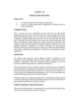 LESSON – 10
PROJECT ORGANIZATION
OBJECTIVE
1.
2.

To explain the significance of Project organization.
To give an outline about relative applications of different forms of
project organization.

INTRODUCTION
Once a project has been established and the goals are set, the project
manager/sponsor has to act to achieve these goals, since a manager/sponsor gets
things done through others and also since most of the projects are multi
disciplinary, a project manager has necessarily to look around for help. This help
can be experted both from internal and external and sources; internally, from
within the institution which employs the project manager and externally from
various institutions and individual so having competence and skill relevant to the
establish systematic arrangement of works, activities (or) talks between
individuals and group with the necessary allocation of duties and responsibilities
among them to achieve project objectives. This process in nothing but a project
organization.
DEFINITION
An English author Harrison (1981) defines a project organization as the
arrangement and relationships between Client Company, contractor, and subcontractor organizations and their respective project managers who are all
involved in undertaking a project in a particular environment.
Project organization must have specific objectives a formal structure of authority
with some persons in leadership roles and others in sub-ordinate roles, division of
work which entails specialization by members in various activities or functions, a
formal system of communications and generally a set of formal procedures and
customs that distinguish them from the social entities.
The prime objective of a project organization it to accomplish the specific project
in the most economical, efficient and effective manner within the constraints of
time, budget and performance or quality standards.
FORMS OF PROJECT ORGANIZATIONS
The traditional/classical form of organization is not suitable to the projects. This
is due to the following inherent features of projects.

 