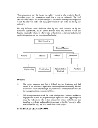 This arrangement may be chosen by a chief executive who wants to directly
control the project but cannot devote much time to keep track of details. The chief
executive may expect the project manager to co-ordinate and expedite the project
which the latter will find a very trying proposition in view of his not having any
authority.
He may influence some decisions taken by the chief executive or by the
functional departments, but he cannot himself make any decision which can
become binding for others. In other words, he has to rely on personal authority for
getting things done and not on positional authority.
Chief Executive
Project Manager

Personal

Engineering

Technical

Construction

Finance

Administration
Contract

Commercial

Purchase

Demerits
1.

The project manager may find it difficult to exert leadership and feel
unsure of his role due to deprival of formal organization authority. He has
to influence others only through his professional competence closeness to
top management and persuasive abilities.

2.

This arrangement may work for every small projects. It cannot works for
large projects even if the project manager is provided with supporting staff
since the real person, who in this arrangement wields authority and can
therefore co-ordinate and expedite the project, is the chief executive who,
as stated earlier, may not have much time for the project.

B. DIVISIONAL ORGANIZATIONS

 
