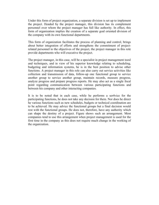 Under this form of project organization, a separate division is set up to implement
the project. Headed by the project manager, this division has its complement
personnel over whom the project manager has full like authority. In effect, this
form of organization implies the creation of a separate goal oriented division of
the company with its own functional departments.
This form of organization facilitates the process of planning and control, brings
about better integration of efforts and strengthens the commitment of projectrelated personnel to the objectives of the project, the project manager in this role
provide departments who will executive the project.
The project manager, in this case, will be a specialist in project management toosl
and techniques, and in view of his superior knowledge relating to scheduling,
budgeting and information systems, he is in the best position to advise other
functions. A project manager in this role can also carry out service activities like
collection and transmission of data, follow-up one functional group to service
another group to service another group, maintain records, measure progress,
analyze progress and prepare progress reports. He may also act as a single focal
point regarding communication between various participating functions and
between his company and other interacting companies.
It is to be noted that in each case, while he performs a ser4vice for the
participating functions, he does not take any decision for them. Nor does he direct
he various functions such as new schedules, budgets or technical coordination are
to be achieved. He may advice the functional groups but a final decision would
rest with the functional groups. He does not, therefore, have any authority which
can shape the destiny of a project. Figure shows such an arrangement. Most
companies tend to use this arrangement when project management is used for the
first time in the company as this does not require much change in the working of
the organization.

 