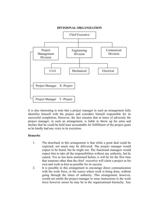 DIVISIONAL ORGANIZATION
Chief Executive

Project
Management
Division

Civil

Engineering
Division

Mechanical

Project Manager

Electrical

X -Project

Project Manager

Commercial
Division

Y -Project

It is also interesting to note that a project manager in such an arrangement fully
identifies himself with the project and considers himself responsible for its
successful completion, However, the fact remains that at times of adversely the
project manager, in such an arrangement, is liable to throw up his arms and
declare that he could be held least accountable for fulfillment of the project goals
as he hardly had any voice in its execution.
Demerits
1.

2.

The drawback in this arrangement is that while a great deal could be
expected, not much may be delivered. The project manager would
expect to be heard, but he might not. The functional managers would
expect him to take all the responsibilities without any authority, but he
cannot. Yes as has been mentioned before, it will be for the first time
that someone other than the chief executive will claim a project as his
own and work as best as possible for its success.
It is possible in this arrangement to encourage direct communication
with the work force, or the source where work is being done, without
going through the times of authority. This arrangement, however,
would not entitle the project manager to issue instructions to the work
force however senior he may be in the organizational hierarchy. Any

 