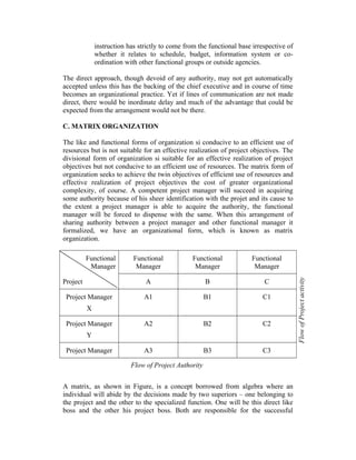 instruction has strictly to come from the functional base irrespective of
whether it relates to schedule, budget, information system or coordination with other functional groups or outside agencies.
The direct approach, though devoid of any authority, may not get automatically
accepted unless this has the backing of the chief executive and in course of time
becomes an organizational practice. Yet if lines of communication are not made
direct, there would be inordinate delay and much of the advantage that could be
expected from the arrangement would not be there.
C. MATRIX ORGANIZATION
The like and functional forms of organization si conducive to an efficient use of
resources but is not suitable for an effective realization of project objectives. The
divisional form of organization si suitable for an effective realization of project
objectives but not conducive to an efficient use of resources. The matrix form of
organization seeks to achieve the twin objectives of efficient use of resources and
effective realization of project objectives the cost of greater organizational
complexity, of course. A competent project manager will succeed in acquiring
some authority because of his sheer identification with the projet and its cause to
the extent a project manager is able to acquire the authority, the functional
manager will be forced to dispense with the same. When this arrangement of
sharing authority between a project manager and other functional manager it
formalized, we have an organizational form, which is known as matrix
organization.

Project Manager

Functional
Manager

Functional
Manager

A

Project

Functional
Manager

B

C

A1

B1

C1

A2

B2

C2

A3

B3

C3

X
Project Manager
Y
Project Manager

Flow of Project Authority
A matrix, as shown in Figure, is a concept borrowed from algebra where an
individual will abide by the decisions made by two superiors – one belonging to
the project and the other to the specialized function. One will be this direct like
boss and the other his project boss. Both are responsible for the successful

Flow of Project activity

Functional
Manager

 