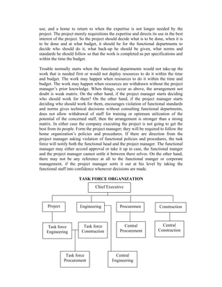 use, and a home to return to when the expertise is not longer needed by the
project. The project merely requisitions the expertise and directs its use in the best
interest of the project. So the project should decide what is to be done, when it is
to be done and at what budget, it should be for the functional departments to
decide who should do it, what back-up he should be given, what norms and
standards he should follow so that the work is completed as per specifications and
within the time the budget.
Trouble normally starts when the functional departments would not take-up the
work that is needed first or would not deploy resources to do it within the time
and budget. The work may happen when resources to do it within the time and
budget. The work may happen when resources are withdrawn without the project
manager’s prior knowledge. When things, occur as above, the arrangement not
doubt is weak matrix. On the other hand, if the project manager starts deciding
who should work for them? On the other hand, if the project manager starts
deciding who should work for them, encourages violation of functional standards
and norms gives technical decisions without consulting functional departments,
does not allow withdrawal of staff for training or optimum utilization of the
potential of the concerned staff, then the arrangement is stronger than a strong
matrix. In either case the company executing the project is not going to get the
best from its people. Form the project manager; they will be required to follow the
home organization’s policies and procedures. If there are direction from the
project manager asking violation of functional policies and procedures, the task
force will notify both the functional head and the project manager. The functional
manager may either accord approval or take it up in case, the functional manger
and the project manager cannot settle it between there selves. On the other hand,
there may not be any reference at all to the functional manger or corporate
management, if the project manager sorts it out at his level by taking the
functional staff into confidence whenever decisions are made.
TASK FORCE ORGANIZATION
Chief Executive

Project

Engineering

Task force
Engineering

Task force
Construction

Task force
Procurement

Procuremen
t
Central
Procurement

Central
Engineering

Construction

Central
Construction

 