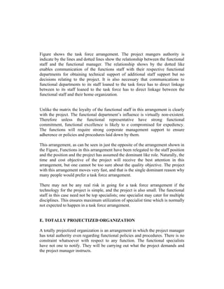 Figure shows the task force arrangement. The project mangers authority is
indicate by the lines and dotted lines show the relationship between the functional
staff and the functional manager. The relationship shows by the dotted like
enables communication of the functions staff with their respective functional
departments for obtaining technical support of additional staff support but no
decisions relating to the project. It is also necessary that communications to
functional departments to its staff loaned to the task force has to direct linkage
between to its staff loaned to the task force has to direct linkage between the
functional staff and their home organization.
Unlike the matrix the loyalty of the functional staff in this arrangement is clearly
with the project. The functional department’s influence is virtually non-existent.
Therefore unless the functional representative have strong functional
commitment, functional excellence is likely to e compromised for expediency.
The functions will require strong corporate management support to ensure
adherence or policies and procedures laid down by them.
This arrangement, as can be seen in just the opposite of the arrangement shown in
the Figure, Functions in this arrangement have been relegated to the staff position
and the position and the project has assumed the dominant like role. Naturally, the
time and cost objective of the project will receive the best attention in this
arrangement, but one cannot be too sure about the quality objective. The project
with this arrangement moves very fast, and that is the single dominant reason why
many people would prefer a task force arrangement.
There may not be any real risk in going for a task force arrangement if the
technology for the project is simple, and the project is also small. The functional
staff in this case need not be top specialists; one specialist may cater for multiple
disciplines. This ensures maximum utilization of specialist time which is normally
not expected to happen in a task force arrangement.
E. TOTALLY PROJECTIZED ORGANIZATION
A totally projectized organization is an arrangement in which the project manager
has total authority even regarding functional policies and procedures. There is no
constraint whatsoever with respect to any function. The functional specialists
have not one to notify. They will be carrying out what the project demands and
the project manager instructs.

 