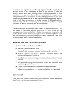 A matrix is also expected to work for very large and complex projects, but it
practice, it adds its own complexing. A matrix is also effective for small but
complex projects where many multi disciplinary specialists are required for short
durations. However, unless the number of such projects is many, a matrix
arrangement would not be justified. So either total projectization or fast force
arrangement would appear to be the best arrangement for execution most projects.
And in both these arrangements the project manager is delegated authority
commensurate with the responsibility he is expected to undertake. Project
objectives get primary attention in both these arrangement.
The traditional form of organization is not suitable for project work because it has
not means of integrating different departments at levels below the top
management and it doesn’t facilitate effective communication, coordination and
control. Hence, project organization may take one of the following forms – line
and staff organization, Divisional organization, Matrix organization, Task force
organization and Totally projected organization.
Features of Good Project Management Organization
 There should be an effective project head
 Good and experienced Project group
 Separate Project department in case of continuous project activities
 Involving agencies like project, operation, consultant, finance and
commercial departments effectively.
 Good System of selection, training, promotion and remuneration of project
personnel
 Well equipped computerized information system and impossible with
project management softwares.
 Capable to execute the projects along with the operation activities.
 In large project organization own construction facilities may be created.

CONCLUSION
Thus this chapter discusses different forms of organization of human resources for
the effective execution and management of project.

 
