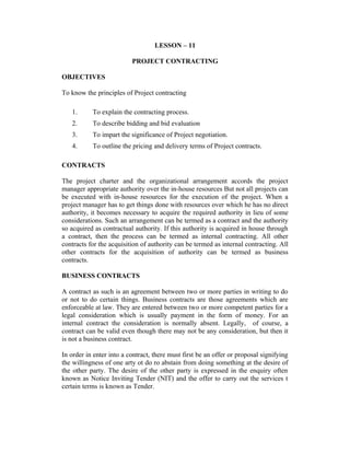 LESSON – 11
PROJECT CONTRACTING
OBJECTIVES
To know the principles of Project contracting
1.

To explain the contracting process.

2.

To describe bidding and bid evaluation

3.

To impart the significance of Project negotiation.

4.

To outline the pricing and delivery terms of Project contracts.

CONTRACTS
The project charter and the organizational arrangement accords the project
manager appropriate authority over the in-house resources But not all projects can
be executed with in-house resources for the execution of the project. When a
project manager has to get things done with resources over which he has no direct
authority, it becomes necessary to acquire the required authority in lieu of some
considerations. Such an arrangement can be termed as a contract and the authority
so acquired as contractual authority. If this authority is acquired in house through
a contract, then the process can be termed as internal contracting. All other
contracts for the acquisition of authority can be termed as internal contracting. All
other contracts for the acquisition of authority can be termed as business
contracts.
BUSINESS CONTRACTS
A contract as such is an agreement between two or more parties in writing to do
or not to do certain things. Business contracts are those agreements which are
enforceable at law. They are entered between two or more competent parties for a
legal consideration which is usually payment in the form of money. For an
internal contract the consideration is normally absent. Legally, of course, a
contract can be valid even though there may not be any consideration, but then it
is not a business contract.
In order in enter into a contract, there must first be an offer or proposal signifying
the willingness of one arty ot do ro abstain from doing something at the desire of
the other party. The desire of the other party is expressed in the enquiry often
known as Notice Inviting Tender (NIT) and the offer to carry out the services t
certain terms is known as Tender.

 