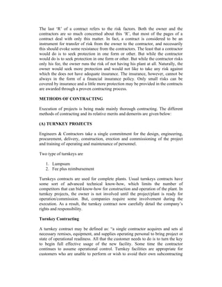 The last ‘R’ of a contract refers to the risk factors. Both the owner and the
contractors are so much concerned about this ‘R’, that most of the pages of a
contract deal with only this matter. In fact, a contract is considered to be an
instrument for transfer of risk from the owner to the contractor, and necessarily
this should evoke some resistance from the contractors. The least that a contractor
would do is to seek protection in one form or other. But while the contractor
would do is to seek protection in one form or other. But while the contractor risks
only his fee, the owner runs the risk of not having his plant at all. Naturally, the
owner would seek more protection and would not like to take any risk against
which the does not have adequate insurance. The insurance, however, cannot be
always in the form of a financial insurance policy. Only small risks can be
covered by insurance and a little more protection may be provided in the contracts
are awarded through a proven contracting process.
METHODS OF CONTRACTING
Execution of projects is being made mainly thorough contracting. The different
methods of contracting and its relative merits and demerits are given below:
(A) TURNKEY PROJECTS
Engineers & Contractors take a single commitment for the design, engineering,
procurement, delivery, construction, erection and commissioning of the project
and training of operating and maintenance of personnel.
Two type of turnkeys are
1. Lumpsum
2. Fee plus reimbursement
Turnkeys contracts are used for complete plants. Usual turnkeys contracts have
some sort of advanced technical know-how, which limits the number of
competitors that can bid-know-how for construction and operation of the plant. In
turnkey projects, the owner is not involved until the project/plant is ready for
operation/commission. But, companies require some involvement during the
execution. As a result, the turnkey contract now carefully detail the company’s
rights and responsibility.
Turnkey Contracting
A turnkey contract may be defined as: “a single contractor acquires and sets al
necessary remises, equipment, and supplies operating personal to bring project ot
state of operational readiness. All that the customer needs to do is to turn the key
to begin full effective usage of the new facility. Some time the contractor
continues to assume operational control. Turnkey facilities are appropriate for
customers who are unable to perform or wish to avoid their own subcontracting

 