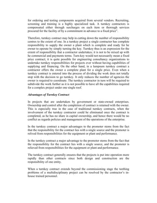 for ordering and testing components acquired from several vendors. Recruiting,
screening and training is a highly specialized task. A turnkey contractors is
compensated either through surcharges on each item or thorough services
procured for the facility of by a commitment in advance to a fixed price”.
Therefore, turnkey contract may help in cutting down the number of responsibility
centres to the extent of one. In a turnkey project a single contractor has complete
responsibility to supply the owner a plant which is complete and ready for he
owner to operate by simply turning the key. Turnkey thus is an expression for the
extent of responsibility that a contractor undertakes; it is not to be mixed up with
he commercial and payments terms. Turn-key would not necessarily mean a fixed
price contract; it is quite possible for engineering consultancy organizations to
undertake turnkey responsibilities for projects ever without having capabilities of
supplying and financing. On the other hand, in a lumpsum turnkey contract a
contractor offers the owner a complete plant for a single price. Even when a
turnkey contract is entered into the process of dividing the work does not totally
stop with the decision to go turnkey. It only reduces the number of agencies the
owner is required to coordinate. The turnkey contractor in turn will be required to
subdivide the work further as it is not possible to have all the capabilities required
for a complex project under one single roof.
Advantages of Turnkey Contract
In projects that are undertaken by government or state-owned enterprises.
Ownership and control after the completion of contract is retained with the owner.
This is especially true in the case of traditional turnkey contracts, when the
involvement of the turnkey contractor could be eliminated once the contract is
completed, as he has no share in capital ownership, and hence there would be no
conflict as regards policies and management of the operations of the enterprise.
In the turnkey contract a major advantages to the promoter stems from the fact
that the responsibility for the contract lies with a single source and the promoter is
relived from responsibilities for the equipment or plant and performance.
In the turnkey contract a major advantage to the promoter stems from the fact that
the responsibility for the contract lies with a single source, and the promoter is
relieved from responsibilities for the equipment or plant and performance.
The turnkey contract generally ensures that the projects is put into operation more
rapidly than other contracts since both design and construction are the
responsibility of one entity.
When a turnkey contract extends beyond the commissioning stage the teething
problems of a multidisciplinary project can be resolved by the contractor’s inhouse trained personnel.

 