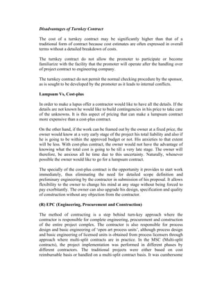 Disadvantages of Turnkey Contract
The cost of a turnkey contract may be significantly higher than that of a
traditional form of contract because cost estimates are often expressed in overall
terms without a detailed breakdown of costs.
The turnkey contract do not allow the promoter to participate or become
familiarize with the facility that the promoter will operate after the handling over
of project contract to engineering company.
The turnkey contract do not permit the normal checking procedure by the sponsor,
as is sought to be developed by the promoter as it leads to internal conflicts.
Lampsum Vs, Cost-plus
In order to make a lupus offer a contractor would like to have all the details. If the
details are not known he would like to build contingencies in his price to take care
of the unknowns. It is this aspect of pricing that can make a lumpsum contract
more expensive than a cost-plus contract.
On the other hand, if the work can be framed out by the owner at a fixed price, the
owner would know at a very early stage of the project his total liability and also if
he is going to be within the approved budget or not. His anxieties to that extent
will be less. With cost-plus contract, the owner would not have the advantage of
knowing what the total cost is going to be till a very late stage. The owner will
therefore, be anxious all he time due to this uncertainty. Naturally, whenever
possible the owner would like to go for a lumpsum contract.
The specially of the cost-plus contract is the opportunity it provides to start work
immediately, thus eliminating the need for detailed scope definition and
preliminary engineering by the contractor in submission of his proposal. It allows
flexibility to the owner to change his mind at any stage without being forced to
pay exorbitantly. The owner can also upgrade his design, specification and quality
of construction without any objection from the contractor.
(R) EPC (Engineering, Procurement and Construction)
The method of contracting is a step behind turn-key approach where the
contractor is responsible for complete engineering, procurement and construction
of the entire project complex. The contractor is also responsible for process
design and basic engineering of ‘open art process units’, although process design
and basic engineering of licensed units is obtained from process licensers through
approach where multi-split contracts are in practice. In the MSC (Multi-split
contracts), the project implementation was performed in different phases by
different contractors. The traditional projects were either based on cost
reimbursable basis or handled on a multi-split contract basis. It was cumbersome

 