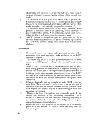 4.

5.

6.

effectiveness are inevitable in developing highways, mass transport
systems, tele-networks etc., of public utilities which demand huge
funds.
The usefulness to the host government to use a BOOT project as a
benchmark to measure the efficiency of a similar public sector project.
In general public sector projects exhibit cost and time overruns which
can be reduced to a great extent by using the benchmarking effect.
The continued direct involvement of the project company would
promote a continuous transfer of technology, which ultimately be
passed on to the host country. A strong training program would leave a
fully trained local staff at the end of the concession period.
A BOOT project has an obvious appeal to a government seeking to
move its domestic economy into the private sector and especially for
the Third World countries where public sectors have become whiteelephants.

Disadvantages
1.
2.
3.

4.

5.

6.

BOT

Commercial lenders and export credit guarantee agencies will be
constrained by he same host country risks whether or not the BOOT
approach is adopted.
This benefit may be lost if the host government provides too much
support to a BOOT project, resulting in the promoter bearing no real
risk.
A BOOT project is a highly complicated cost structure, which requires
time, money, patience and sophistication to negotiate and bring it to
fruition. The overall cost to a host government is greater than that of
traditional public sector, projects, although proponents of the BOOT
approach argue that over4all costs are less when design and operating
efficiencies are taken into account and compared with public sector
alternatives.
Efficiency landmarks that are generally set under BOOT project are
quite high. These benchmarks might create crisis on the part of
executives who may not perform upto the required standards under
such projects. The projects may be a futile boondoggle under such
prescribed environment.
Change in the form of technology may be strongly resisted by the
existing staff members of any government organization. This is
because it is perceived that such transfer of technology may bring in
new problems that cal for updating their knowledge and removing fear
of inability to cope with such changes.
Political influences may permeate this smooth process of encouraging
privatization and become an obstacle while executing important
sectoral projects.

 