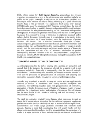 BOT, which stands for Built-Operate-Transfer, encapsulates the process
whereby a government turns over to the private sector what would normally be an
public sector project (example, transportation or infrastructure projects) for
building an initial operatin and after a limited period (say a 25 years concession)
transfer back to the government. The expression ‘built-operate-own’ transfer
(BOOT) is also used. The structure of BOT financing normally takes the form of
limited recourse lending to specially incorporated project vehicle which holds the
concession from the host government to carry out the construction and operation
of the project. A concession agreement will usually form the basis of BOT project
financing. It is essentially a license or permission to implement a project, and is
rather a hybrid document. Not only must it be satisfactory to the parties to the
concession agreement, but it must ultimately meet the requirements of project
investors and lenders. Thus it contains commercial terms (for example,
concession period, project infrastructure specification, construction timetable and
concession fee, etc.) and financial terms (for example, ability of lenders to create
security over the concession agreement and project assets, recourse of lenders to
the host government and the effect of premature termination on project
indebtedness). The other variations to the BOT structure are DBFO (design-buildfinance and operate), DCMF (designed-constructed-managed-financed) and BOO
(build-own-operate) schemes.
TENDERING AND SELECTION OF CONTRACTOR
A contract presumes that the parties entering into a contract are competent and
normal. But if, for instance, the contractor selected for a specific work is not
competent technically, financially or managerially, then the risks will multiply
several times. This uncertainty must, therefore, be resolved at the first instance. A
well laid out procedure for prequalification of contactors and tendering can
resolve this uncertainty. Such a procedure is known as tendering procedure.
A tender may be defined as an offer to carry out certain work or supply certain
material or services in accordance with clearly detailed description and
conditions. The tendering procedure deals with prequalification of contractors,
preparation of tender documents, mode of floatation of enquiry, receipt of tender
guidelines for evaluation of tenders and selection of contractor. We will discuss
this in some details in the context of reducing risk and uncertainty in the
execution of a project.
The need for contractors originally arose because plant sizes grew to such an
extent that it became almost impossible for the traditional equipment suppliers to
perform their own function efficiently as well as to deal with the organization,
administration and overall design problems connected with complete plant
projects. Bearing in mind that a contracting firm will usually tender only for
plants worth several million dollars, it will be appreciated that the preparation of a
tender is a major operation in itself and may cost (in the case of a substantial

 