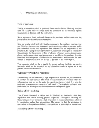 4.

Other relevant attachments.

Form of guarantee
Finally, whenever required, a guarantee from sureties in the following standard
form of IMechE may be asked from the contractor as an insurance against
uncertainties in dealings with the contractors.
By an agreement dated and made between the purchaser and the contractor the
parties enter into a contract as stated below:
Now we hereby jointly and individually guarantee to the purchaser punctual, true
and faitful performance and observance gy the contracgor of the convenant on his
part contained in the said agreement and undertake to be responsible to the
purchaser, his legal personal representatives, successors or assigns as sureties for
the contractor for the payment by him of all sums of money losses, damages, cost
charges and expenses that may become due to payable to the purchaser from the
contractor in consequence of default in the performance. Nevertheless, the total
amount to be demanded shall not exceed 15 per cent of the contract price.
This guarantee shall not be revocable by notice and our liabilities as sureties
hereunder shall not be impaired by any alterations made or agreed to in the
general conditions of contract.
TYPES OF TENDERING PROCESS
Unfortunately for the contractor, a high proportion of inquiries are, for one reason
or another, not very serious. This tends to occur mainly in countries where the
infrastructure may not yet be ready for a particular type of plant. It is upto the
contractor to assess the seriousness of each inquiry. The tendering policy of most
contractors can be categorized into one of the following three types.
Highly selective tendering
This if often historical in origin and is followed by contractors with long
experience with certain industry, product of process. This type of tendering has
the advantages of low costs and a high proportion of successful contracts achieved
by negotiation rather than competition. The danger is that the contractor is
susceptible to changes in the industry concerned and to technological innovations.
Moderately selective tendering

 