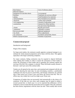 Heat balance
Materials balance
Equipment list and data sheets
Facilities
-piping
-instrumentation
-electrical
-civil engineering
-construction
-clients
-contractors
Services provided
-by clients
-by contractors
Model of proposed plant

Lists of reference plants
Cost proposal
Total price for services offered
Total breakdown by materials
Price breakdown by materials
Lobour and overheads
Amount of subcontract work
Amount for offsite facilities
Tax provisions Specification
Royalty provisions
Alternative systems
Optional equipment
Prices adjustments
Escalation and penalty clauses
Schedule of payments

Commercial proposal
Introduction and background
Origin of the company
For large-scale tenders, the contractor usually appoints a proposal manager to coordinate the whole proposal preparation and to liaise with the client. This applies
especially to the larger contracting companies.
For major contracts, biding contractors may be required to deposit bid-bonds
when making their tenders in order to ensure the seriousness of their tender to
ensure the seriousness of their tender and to guarantee the customer against the
waiving of the bid if the company is selected. These bid-bonds usually amount to
between 1 and 2 per cent of the contract table.
Tenders are all opened at the same time, and examined and compared with the aid
of a table showing the main data. In some developing countries, a preferential
coefficient (X) may be given to local firms, and foreign contractors are selected
only if their prices are at least X per cent below the lowest local bid. This coefficie may vary widely but it can be as high as per 30 per cent.
Comparison of tenders does not necessarily lead automatically to the choice of a
contractor. If the bids are very close, each company may be asked to submit a
revised second bid, in which case it is to be expected that differences will be
widened to such an extent that the lowest bid can be accepted. Once the contractor
has been chosen, negotiations with the client can start. These usually take several

 