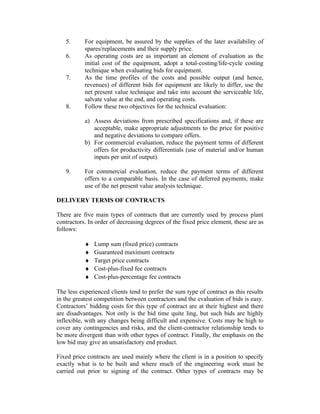 5.
6.
7.

8.

For equipment, be assured by the supplies of the later availability of
spares/replacements and their supply price.
As operating costs are as important an element of evaluation as the
initial cost of the equipment, adopt a total-costing/life-cycle costing
technique when evaluating bids for equipment.
As the time profiles of the costs and possible output (and hence,
revenues) of different bids for equipment are likely to differ, use the
net present value technique and take into account the serviceable life,
salvate value at the end, and operating costs.
Follow these two objectives for the technical evaluation:
a) Assess deviations from prescribed specifications and, if these are
acceptable, make appropriate adjustments to the price for positive
and negative deviations to compare offers.
b) For commercial evaluation, reduce the payment terms of different
offers for productivity differentials (use of material and/or human
inputs per unit of output).

9.

For commercial evaluation, reduce the payment terms of different
offers to a comparable basis. In the case of deferred payments, make
use of the net present value analysis technique.

DELIVERY TERMS OF CONTRACTS
There are five main types of contracts that are currently used by process plant
contractors. In order of decreasing degrees of the fixed price element, these are as
follows:
♦
♦
♦
♦
♦

Lump sum (fixed price) contracts
Guaranteed maximum contracts
Target price contracts
Cost-plus-fixed fee contracts
Cost-plus-percentage fee contracts

The less experienced clients tend to prefer the sum type of contract as this results
in the greatest competition between contractors and the evaluation of bids is easy.
Contractors’ bidding costs for this type of contract are at their highest and there
are disadvantages. Not only is the bid time quite ling, but such bids are highly
inflexible, with any changes being difficult and expensive. Costs may be high to
cover any contingencies and risks, and the client-contractor relationship tends to
be more divergent than with other types of contract. Finally, the emphasis on the
low bid may give an unsatisfactory end product.
Fixed price contracts are used mainly where the client is in a position to specify
exactly what is to be built and where much of the engineering work must be
carried out prior to signing of the contract. Other types of contracts may be

 