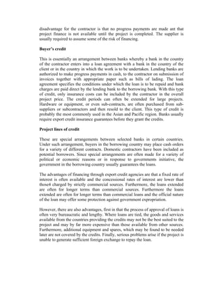 disadvantage for the contractor is that no progress payments are made ant that
project finance is not available until the project is completed. The supplier is
usually required to assume some of the risk of financing.
Buyer’s credit
This is essentially an arrangement between banks whereby a bank in the country
of the contractor enters into a loan agreement with a bank in the country of the
client or in the country in which the work is to be undertaken. Lending banks are
authorized to make progress payments in cash, to the contractor on submission of
invoices together with appropriate paper such as bills of lading. The loan
agreement specifies the conditions under which the loan is to be repaid and bank
charges are paid direct by the lending bank to the borrowing bank. With this type
of credit, only insurance costs can be included by the contractor in the overall
project price. The credit periods can often be extended for large projects.
Hardware or equipment, or even sub-contracts, are often purchased from subsuppliers or subcontractors and then resold to the client. This type of credit is
probably the most commonly used in the Asian and Pacific region. Banks usually
require export credit insurance guarantees before they grant the credits.
Project lines of credit
These are special arrangements between selected banks in certain countries.
Under such arrangement, buyers in the borrowing country may place cash orders
for a variety of different contracts. Domestic contractors have been included as
potential borrowers. Since special arrangements are often made for a variety of
political or economic reasons or in response to governments initiative, the
government in the borrowing country usually guarantees the loans.
The advantages of financing through export credit agencies are that a fixed rate of
interest is often available and the concessional rates of interest are lower than
those4 charged by strictly commercial sources. Furthermore, the loans extended
are often for longer terms than commercial sources. Furthermore the loans
extended are often for longer terms than commercial loans and the official nature
of the loan may offer some protection against government expropriation.
However, there are also advantages, first in that the process of approval of loans is
often very bureaucratic and lengthy. Where loans are tied, the goods and services
available from the countries providing the credits may not be the best suited to the
project and may by far more expensive than those available from other sources.
Furthermore, additional equipment and spares, which may be found to be needed
later are not covered by the credits. Finally, serious problems arise if the project is
unable to generate sufficient foreign exchange to repay the loan.

 
