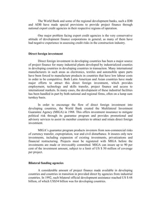 The World Bank and some of the regional development banks, such a IDB
and ADB have made special provisions to provide project finance through
national export credit agencies in their respective regions of operation.
One major problem facing export credit agencies is the very conservative
attitude of development finance corporations in general, as many of them have
had negative experience in assessing credit risks in the construction industry.
Direct foreign investment
Direct foreign investment in developing countries has been a major source
of project finance for many industrial plants developed by industrialized counties
in developing countries in developing countries in transaction. Many international
manufacturers in such areas as electronics, textiles and automobile spare parts
have been forced to manufacture products in countries that have low labour costs
in order to be competitive. Both Latin American and Asian countries have made
major efforts to attract this direct foreign investment, which provides
employment, technology and skills transfer, project finance and access to
international markets. In many cases, the development of these industrial facilities
has been handled in part by both national and regional firms, often on a lump sum
turnkey basis.
In order to encourage the flow of direct foreign investment into
developing countries, the World Bank created the Multilateral Investment
Guarantee Agency (MIGA) in 1988. This offers investment insurance to mitigate
political risk through its guarantee program and provides promotional and
advisory services to assist its member countries to attract and retain direct foreign
investment.
MIGA’s guarantee program products investors from non-commercial risks
of currency transfer, expropriation, war and civil disturbance. It insures only new
investments, including expansion of existing investments, privatizations and
financial restructuring. Projects must be registered with MIGA before the
investments are made or irrevocably committed. MIGA can insure up to 90 per
cent of the investment amount, subject to a limit of US $ 50 million of coverage
per project.
Bilateral funding agencies
A considerable amount of project finance made available in developing
countries and countries in transition in provided direct by agencies from industrial
countries. In 1992, such bilateral official development assistance reached US $ 68
billion, of which US$34 billion was for developing countries.

 