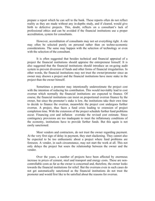 prepare a report which he can sell to the bank. These reports often do not reflect
reality as they are made without any in-depths study, and if cleared, would give
birth to defective projects. This, doubt, reflects on a consultant’s lack of
professional ethics and can be avoided if the financial institutions use a proper
accreditation, system for consultants.
However, accreditation of consultants may not set everything right. A site
may often be selected purely on personal rather than on techno-economic
considerations. The same may happen with the selection of technology or even
with the selection of the consultant.
It is often suggested that besides technical and financial appraisal of a
project the financial institutions should appraise the entrepreneur himself. It is
also suggested that the financial institutions should introduce an on-going audit
system to prevent diversion of funds and other forms of financial irregularities. In
other words, the financial institutions may not trust the owner/promoter since an
owner may disown a project and the financial institutions have more stake in the
project than the owner himself.
Sometimes a promoter may intentionally underestimate the project cost
with the intention of reducing his contribution. This would inevitably lead to cost
overrun which normally the financial institutions are expected to finance. Of
course, the financial institutions can insist on proportional overrun finance by the
owner, but since the promoter’s stake is low, the institutions take their own time
to decide to finance the overrun, meanwhile the project cost undergoes further
overrun. A project, thus faces a fund crisis leading to extension of project
completion time. With the extension of the project schedule further fund problems
occur. Financing cost and inflation overtake the revised cost estimate. Since
contingency provisions are too inadequate to meet the inflationary conditions of
the economy, institutions have to provide further funds. But this again is not
easily sanctioned.
Most vendors and contractors, do not trust the owner regarding payment.
At the very first sign of delay in payment, they start slackening. They cannot also
be expected to be too enthusiastic about a project where fund problems are
foreseen. A vendor, in such circumstance, may not start the work at all. This not
only delays the project but sours the relationship between the owner and the
vendor.
Over the years, a number of projects have been affected by enormous
increase in prices of cement, steel and transport and energy costs. These are noncontrollable costs as far as the owner is concerned and, therefore, the owner looks
towards the financial institutions for relief. But the overruns even in such cases do
not get automatically sanctioned as the financial institutions do not trust the
promoter and would first like to be satisfied about the reasons for overrun.

 