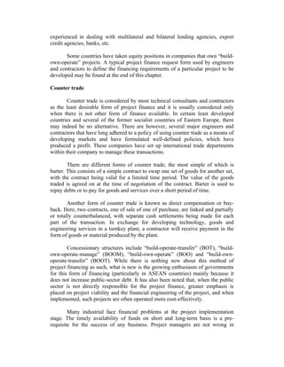 experienced in dealing with multilateral and bilateral lending agencies, export
credit agencies, banks, etc.
Some countries have taken equity positions in companies that own “buildown-operate” projects. A typical project finance request form used by engineers
and contractors to define the financing requirements of a particular project to be
developed may be found at the end of this chapter.
Counter trade
Counter trade is considered by most technical consultants and contractors
as the least desirable form of project finance and it is usually considered only
when there is not other form of finance available. In certain least developed
countries and several of the former socialist countries of Eastern Europe, there
may indeed be no alternative. There are however, several major engineers and
contractors that have long adhered to a policy of using counter trade as a means of
developing markets and have formulated well-defined policies, which have
produced a profit. These companies have set up international trade departments
within their company to manage these transactions.
There are different forms of counter trade, the most simple of which is
barter. This consists of a simple contract to swap one set of goods for another set,
with the contract being valid for a limited time period. The value of the goods
traded is agreed on at the time of negotiation of the contract. Barter is used to
repay debts or to pay for goods and services over a short period of time.
Another form of counter trade is known as direct compensation or buyback. Here, two contracts, one of sale of one of purchase, are linked and partially
or totally counterbalanced, with separate cash settlements being made for each
part of the transaction. In exchange for developing technology, goods and
engineering services in a turnkey plant, a contractor will receive payment in the
form of goods or material produced by the plant.
Concessionary structures include “build-operate-transfer” (BOT), “buildown-operate-manage” (BOOM), “build-own-operate” (BOO) and “build-ownoperate-transfer” (BOOT). While there is nothing new about this method of
project financing as such, what is new is the growing enthusiasm of governments
for this form of financing (particularly in ASEAN countries) mainly because it
does not increase public-sector debt. It has also been noted that, when the public
sector is not directly responsible for the project finance, greater emphasis is
placed on project viability and the financial engineering of the project, and when
implemented, such projects are often operated more cost-effectively.
Many industrial face financial problems at the project implementation
stage. The timely availability of funds on short and long-term basis is a prerequisite for the success of any business. Project managers are not wrong in

 