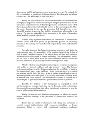 time overrun itself is an important reason for the cost overrun. The rationale for
this is too obvious to require and further explanation. Time has value and all cost
estimates are valid within a given time framework.
Firstly, the cost overrun is the natural outcome of the cost underestimation
at the project preparation and evaluation stages. The principal motivation for this
willful cost underestimation is to keep the promoters’ contribution, about which
the institutions have somewhat inflexible norms, to the minimum possible. Once
the project financing is tied up, the promoters find themselves in a more
favourable position to express there inability to contribute substantially to the
overrun. The overrun undertaking is an instrument in the hands of institutions
which is of little practical significance.
Another strong argument is to attribute the cost overrun to uncontrollable
external factors with their genesis in governmental policies or inflationary
pressures in the economy for which obviously responsibility cannot be fixed at the
promoters.
Secondly, there may be change in the project concept as such during the
implementation stage, viz., unsuitability of the location, changes in the designs of
civil structure, additions/changes in the various items of plant and equipment
following certain alternations in process technology, size of operation, product
mix etc. Most of these points would be further elaborated when we discuss the
technical problems at the project implementation and operation stages.
Thirdly, effective project implementation requires competent management
with ability to forecast problems and take corrective steps. The business
environment is always in a flux. Prices are changing: the availability of inputs at
the constructional stages poses problems. Human resources are to be organized
and assigned specific duties for timely action in various areas of implementation.
Any management which is incapable of performing these tasks efficiently would
be saddled with a cost overrun. This incompetence whether it systems out of
fictional fights of genuine incompetence gives rise to a number of problems.
Fourthly, the tendency of the management to overspend in travel,
entertainments, non-productive activities, etc. can distort the initial cost estimates.
Some control over expenditure, internal or institutional, is desirable to keep the
overrun within manageable proportions.
Fifthly, incompetent and dishonest management can add to the overrun
through underhand dealings in the purchases of construction materials and
equipment.
Lastly, there are number of other reason such a delay in he recruitment of
essential project implementation staff, excessive expenditure on foreign
technicians, failure to comply with institutional conditions, inadequate

 