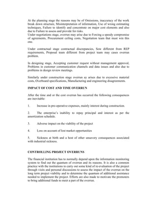At the planning stage the reasons may be of Omissions, inaccuracy of the work
break down structure, Misinterpretation of information, Use of wrong estimating
techniques, Failure to identify and concentrate on major cost elements and also
due to Failure to assess and provide for risks.
Under negotiations stage, overrun may arise due to Forcing a speedy compromise
of agreements, Procurement ceiling costs, Negotiation team that must win this
one.
Under contractual stage contractual discrepancies, Sow different from REP
requirements, Proposal team different from project team may cases overrun
problem.
In designing stage, Accepting customer request without management approval,
Problems in customer communication channels and data issues and also due to
problems in design review meetings.
Similarly under construction stage overrun ay arises due to excessive material
costs, Overboard specifications, Manufacturing and engineering disagreements.
IMPACT OF COST AND TIME OVERRUN
After the time and or the cost overrun has occurred the following consequences
are inevitable:
1.

Increase in pre-operative expenses, mainly interest during construction.

2.
The enterprise’s inability to repay principal and interest as per the
amortization schedule.
3.

Adverse impact on the viability of the project

4.

Loss on account of lost market opportunities

5.
Sickness at birth and a host of other unsavory consequences associated
with industrial sickness.
CONTROLLING PROJECT OVERRUNS
The financial institution has to normally depend upon the information monitoring
system to find out the quantum of overrun and its reasons. It is also a common
practice with the institutions to carry out some kind of re-evaluation of the project
through visits and personal discussions to assess the impact of the overrun on the
long term project viability and to determine the quantum of additional assistance
needed to implement the project. Efforts are also made to motivate the promoters
to bring additional funds to meet a part of the overrun.

 