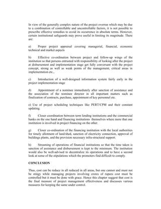 In view of the generally complex nature of the project overrun which may be due
to a combination of controllable and uncontrollable factors, it is not possible to
prescribe effective remedies to avoid its occurrence in absolute terms. However,
certain institutional safeguards may prove useful in limiting its magnitude. There
are:
a)
Proper project appraisal covering managerial, financial, economic
technical and market aspects
b)
Effective co-ordination between project and follow-up wings of the
institution so that persons entrusted with responsibility of looking after the project
at disbursement and implementation stage get fully conversant with the project
concept, strong as well as weak points of the management, critical areas in
implementation etc.,
c)
Introduction of a well-designed information system fairly early in the
project implementation stage
d)
Appointment of a nominee immediately after sanction of assistance and
the association of the nominee director in all important matters such as
finalization of contracts, purchase, appointment of key personnel etc.
e) Use of project scheduling techniques like PERT/CPM and their constant
updating.
f)
Closer coordination between term lending institutions and the commercial
banks on the one hand and financing institutions themselves where more that one
institution is involved in project financing on the other.
g)
Closer co-ordination of the financing institution with the local authorities
for timely allotment of land/shed, sanction of electricity connection, approval of
buildings plants, and the provision necessary infra-structural support.
h)
Streaming of operations of financial institutions so that the time taken is
sanction of assistance and disbursement is kept to the minimum. The institution
would also be well-advised to decentralize its operations and to have a second
look at some of the stipulations which the promoters find difficult to comply.
CONCLUSION
Thus, cost can be reduce in all reduced in all areas, but one cannot and must not
be stingy while managing projects involving crores of rupees cost must be
controlled but it must be done with grace. Hence this chapter suggest that cost is
the final measure of project management effectiveness and discusses various
measures for keeping the same under control.

 