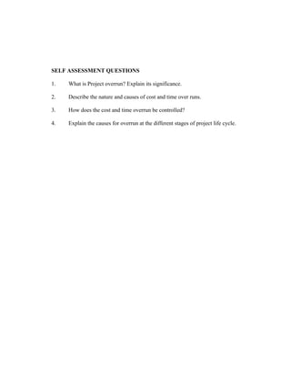 SELF ASSESSMENT QUESTIONS
1.

What is Project overrun? Explain its significance.

2.

Describe the nature and causes of cost and time over runs.

3.

How does the cost and time overrun be controlled?

4.

Explain the causes for overrun at the different stages of project life cycle.

 