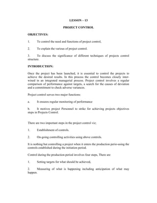 LESSON – 13
PROJECT CONTROL
OBJECTIVES:
1.

To control the need and functions of project control,

2.

To explain the various of project control.

3.
To discuss the significance of different techniques of projects control
structure.
INTRODUCTION:
Once the project has been launched, it is essential to control the projects to
achieve the desired results. In this process the control becomes closely interwined in an integrated managerial process. Project control involves a regular
comparison of performance against targets, a search for the causes of deviation
and a commitment to check adverse variances.
Project control serves two major functions:
a.

It ensures regular monitoring of performance

b.
It motives project Personnel to strike for achieving projects objectives
steps in Projects Control.
There are two important steps in the project control viz;
1.

Establishment of controls.

2.

On-going controlling activities using above controls.

It is nothing but controlling a project when it enters the production perio-using the
controls established during the initiation period.
Control during the production period involves four steps, There are
1.

Setting targets for what should be achieved,

2.
Measuring of what is happening including anticipation of what may
happen.

 