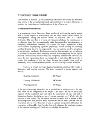 WEAKNESSES IN BAR CHARTS
The example in Section 1.2 was deliberately chosen to shown that the bar chart
may appear to be a excellent pictorial representation of a project. However, in
practice, bar charts have serious limitations. A few of these are:
Interdependent of activities:
In a programme where there are a large number of activities that can be started
with a certain degree of concurrency, the bar chart cannot show clearly the
interdependent among the various efforts or activities. This is a serious
deficiency. The mere fact to or more activities are scheduled for simultaneous or
overlapping times does not necessarily make them related or interdependent, or
completely independent. Consider, for example, the project represented in Fig.
Such activities as preparing a pattern, preparing a mould, costing and cleaning,
and heat-treating have to run sequentially, i.e., one activity must be completed
before the other can begin. The bars representing these activities are not allowed
to overlap. On the other hand, installing machine M and preparing the test rig can
proceed simultaneously because they are completely independent activities and
hence the bars representing them can run parallel to each other. However, this is
exactly the weakness of the bar chart, because two parallel bars need not
necessarily stand for independent activities, as the following example will show.
Suppose a project involves digging foundation, erecting side boards or
shuttering, and pouring concrete. The time consumed is shown against each
activity:
Digging foundation

20 Weeks

Erecting side boards

14 Weeks

Pouring concrete

16 Weeks

If the activities are not allowed to run in parallel but in strict sequence, the total
time taken for the completion of the project is 50 weeks. As we can easily see,
erection of the sideboards can start after the completion of, say, one-half of
foundation digging. Similarly, poring of concrete can start, say, 5 Weeks after the
erection of side boards. The bar charts for these activities will as shown in Fig.
According to this plan, the side board erectors still have 4 weeks of work after the
excavation job is over. However, if due to certain unexpected difficulties the
excavation is delayed by 1 or 2 weeks, how will reflect on the sideboard erection
or the concrete pouring job? This is not revealed by the bar chart.

 