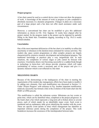 Project progress:
A bar chart cannot be used as a control device since it does not show the progress
of work. A knowledge of the amount of work in progress or jobs completed is
absolutely necessary in a dynamic programme. Changes in plans are a necessary
part of a large project and a bar does not offer much assistance under such
circumstances.
However, a conventional bar chart can be modified to give this additional
information as shown in Fib. 10.d. Suppose 16 weeks have elapsed after he
project started: be the progress made in the project can be depicted by partially
filling in the blank bars. Foundation digging, according to Fig. 10.d is weeks
behind schedule.
Uncertainties
One of the most important deficiencies of the bar chart is its inability to reflect the
uncertainty or tolerances in the duration times estimated for various activities. The
modern day space system programmes or other complex projects are largely
characterized by extensive research, development and technological progress. The
traditional knowledge or practices play a very insignificant role. In such
situations, the completion of various stages or jobs cannot be forecast with
exactness. Uncertainty about a test becoming successful or a sudden break though
in technology to know-how will always provide situations which will make
rescheduling of various events a necessary part of the project and give it a
dynamic character which is not reflected in a bar chart.
MILESTONE CHARTS
Because of the shortcomings or the inadequacies of the chart in meeting the
requirements of the modern day management, efforts have been made to modify it
by adding new elements. One such modification was discussed in Section 1.3.
Under ‘Project Progress’ with reference to Fig. Another important modification,
relatively successful, has formed a link in the evolution of the Gantt chart into the
PERT or CPM network.
This modification is called the milestone system. Milestones are key events or
point time, which can be identified when, completed as the project progresses. In
the Gantt chart a bar which represents a long-term job is broken down to several
pieces, each of which stands for an identifiable major event. Each event is
numbered and an explanatory table given identifying the number with the event.
These are specific event (points in time) which management has identifies as
important reference points during the completion of the project. This work
breakdown increases the awareness of the interdependent between tasks.

 