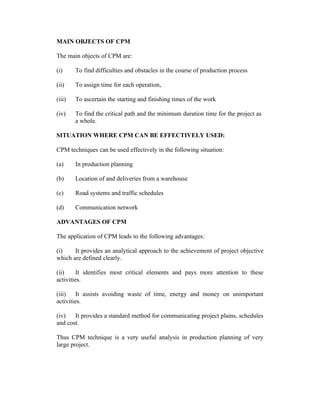 MAIN OBJECTS OF CPM
The main objects of CPM are:
(i)

To find difficulties and obstacles in the course of production process

(ii)

To assign time for each operation,

(iii)

To ascertain the starting and finishing times of the work

(iv)

To find the critical path and the minimum duration time for the project as
a whole.

SITUATION WHERE CPM CAN BE EFFECTIVELY USED:
CPM techniques can be used effectively in the following situation:
(a)

In production planning

(b)

Location of and deliveries from a warehouse

(c)

Road systems and traffic schedules

(d)

Communication network

ADVANTAGES OF CPM
The application of CPM leads to the following advantages:
(i)
It provides an analytical approach to the achievement of project objective
which are defined clearly.
(ii)
It identifies most critical elements and pays more attention to these
activities.
(iii)
It assists avoiding waste of time, energy and money on unimportant
activities.
(iv)
It provides a standard method for communicating project plains, schedules
and cost.
Thus CPM technique is a very useful analysis in production planning of very
large project.

 