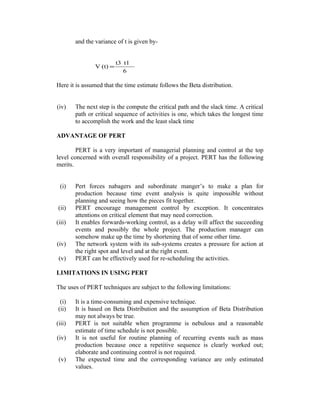 and the variance of t is given by-

V (t) =

t3 t1
6

Here it is assumed that the time estimate follows the Beta distribution.
(iv)

The next step is the compute the critical path and the slack time. A critical
path or critical sequence of activities is one, which takes the longest time
to accomplish the work and the least slack time

ADVANTAGE OF PERT
PERT is a very important of managerial planning and control at the top
level concerned with overall responsibility of a project. PERT has the following
merits.
(i)
(ii)
(iii)
(iv)
(v)

Pert forces nabagers and subordinate manger’s to make a plan for
production because time event analysis is quite impossible without
planning and seeing how the pieces fit together.
PERT encourage management control by exception. It concentrates
attentions on critical element that may need correction.
It enables forwards-working control, as a delay will affect the succeeding
events and possibly the whole project. The production manager can
somehow make up the time by shortening that of some other time.
The network system with its sub-systems creates a pressure for action at
the right spot and level and at the right event.
PERT can be effectively used for re-scheduling the activities.

LIMITATIONS IN USING PERT
The uses of PERT techniques are subject to the following limitations:
(i)
(ii)
(iii)
(iv)
(v)

It is a time-consuming and expensive technique.
It is based on Beta Distribution and the assumption of Beta Distribution
may not always be true.
PERT is not suitable when programme is nebulous and a reasonable
estimate of time schedule is not possible.
It is not useful for routine planning of recurring events such as mass
production because once a repetitive sequence is clearly worked out;
elaborate and continuing control is not required.
The expected time and the corresponding variance are only estimated
values.

 