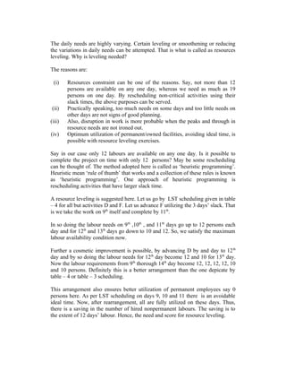 The daily needs are highly varying. Certain leveling or smoothening or reducing
the variations in daily needs can be attempted. That is what is called as resources
leveling. Why is leveling needed?
The reasons are:
(i)

(ii)
(iii)
(iv)

Resources constraint can be one of the reasons. Say, not more than 12
persons are available on any one day, whereas we need as much as 19
persons on one day. By rescheduling non-critical activities using their
slack times, the above purposes can be served.
Practically speaking, too much needs on some days and too little needs on
other days are not signs of good planning.
Also, disruption in work is more probable when the peaks and through in
resource needs are not ironed out.
Optimum utilization of permanent/owned facilities, avoiding ideal time, is
possible with resource leveling exercises.

Say in our case only 12 labours are available on any one day. Is it possible to
complete the project on time with only 12 persons? May be some rescheduling
can be thought of. The method adopted here is called as ‘heuristic programming’.
Heuristic mean ‘rule of thumb’ that works and a collection of these rules is known
as ‘heuristic programming’. One approach of heuristic programming is
rescheduling activities that have larger slack time.
A resource leveling is suggested here. Let us go by LST scheduling given in table
– 4 for all but activities D and F. Let us advance F utilizing the 3 days’ slack. That
is we take the work on 9th itself and complete by 11th.
In so doing the labour needs on 9 th ,10th , and 11th days go up to 12 persons each
day and for 12th and 13th days go down to 10 and 12. So, we satisfy the maximum
labour availability condition now.
Further a cosmetic improvement is possible, by advancing D by and day to 12 th
day and by so doing the labour needs for 12th day become 12 and 10 for 13th day.
Now the labour requirements from 9th thorough 14th day become 12, 12, 12, 12, 10
and 10 persons. Definitely this is a better arrangement than the one depicate by
table – 4 or table – 3 scheduling.
This arrangement also ensures better utilization of permanent employees say 0
persons here. As per LST scheduling on days 9, 10 and 11 there is an avoidable
ideal time. Now, after rearrangement, all are fully utilized on these days. Thus,
there is a saving in the number of hired nonpermanent labours. The saving is to
the extent of 12 days’ labour. Hence, the need and score for resource leveling.

 