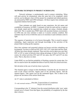 NETWORK TECHNIQUE IN PROJECT SCHEDULING
Network technique is predominantly used in project scheduling. When
will each activity be commenced, when the same has to be completed, which
activity can be delayed, when will the project be completed and related questions
are answered by PERT and CPM techniques. All these require time estimates and
sequential relations between jobs.
Time estimates are made based on past experience, the job nature and
availability of resources. In PERT, 3 estimates of time for each activity is made as
was already stated and the expected time worked out using a formula already
dealt with. This is needed since PERT deals with uncertain business environment,
In CPM only one time estimate is made as it assume certainty condition. But
estimates may be revise in both the cases as in assurance in past estimates come to
light.
The sequence of operations is to be known thoroughly. This is crucial to project
scheduling. Again experience and through knowledge of the activities of the
project help in setting up the sequence.
Once time estimates and sequential relations are known activities scheduling can
be prepared. You have to find out EST, EFT, LST, LFT, total slack and free slack.
All these have been already explained. Then activities can be taken up as per their
EST or LST or some in between times taking advantage of slack of activities. Of
course, for critical activities EST and LST are same, also EFT and LFT are also
same. That is, they have no slack.
Under PERT we can find the probability of finishing a project by certain date. For
this we need to know the standard deviation of activity times for critical activities.
Std. deviation in the case of activity times is given by:
This formula again is unique to beta distribution. Calculate the std. deviation for
each of the critical activities. Square each of std. deviation figures. Add the
squared figures. Take square root for the summated figure. This is taken as the
project std. deviation of the earliest finish time.
An ‘Z’ value is calculated as follows:
Z = std. normal variate =

Due date Expected date of completion
Project std. deviation

Corresponding to the ‘Z’ obtained, from the normal distribution table ‘area’ under
normal curve is found. From that figure, the probability of completion by the due
date is known.

 