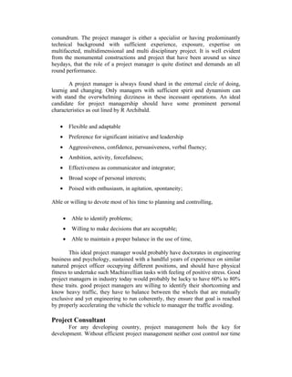 conundrum. The project manager is either a specialist or having predominantly
technical background with sufficient experience, exposure, expertise on
multifaceted, multidimensional and multi disciplinary project. It is well evident
from the monumental constructions and project that have been around us since
heydays, that the role of a project manager is quite distinct and demands an all
round performance.
A project manager is always found shard in the enternal circle of doing,
learnig and changing. Only managers with sufficient spirit and dynamism can
with stand the overwhelming dizziness in these incessant operations. An ideal
candidate for project managership should have some prominent personal
characteristics as out lined by R Archibald.
•

Flexible and adaptable

•

Preference for significant initiative and leadership

•

Aggressiveness, confidence, persuasiveness, verbal fluency;

•

Ambition, activity, forcefulness;

•

Effectiveness as communicator and integrator;

•

Broad scope of personal interests;

•

Poised with enthusiasm, in agitation, spontaneity;

Able or willing to devote most of his time to planning and controlling,
•

Able to identify problems;

•

Willing to make decisions that are acceptable;

•

Able to maintain a proper balance in the use of time,

This ideal project manager would probably have doctorates in engineering
business and psychology, sustained with a handful years of experience on similar
natured project officer occupying different positions, and should have physical
fitness to undertake such Machiavellian tasks with feeling of positive stress. Good
project managers in industry today would probably be lucky to have 60% to 80%
these traits. good project managers are willing to identify their shortcoming and
know heavy traffic, they have to balance between the wheels that are mutually
exclusive and yet engineering to run coherently, they ensure that goal is reached
by properly accelerating the vehicle the vehicle to manager the traffic avoiding.

Project Consultant
For any developing country, project management hols the key for
development. Without efficient project management neither cost control nor time

 