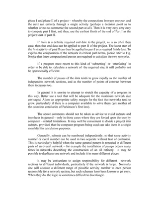 phase I and phase II of a project – whereby the connections between one part and
the next run entirely through a single activity (perhaps a decision point as to
whether or not to commerce the second part at all). Then it is very easy very easy
to compute part I first, and then, use the earliest finish of the end of Part I as the
project start of part II.
If there is a definite required end date to the project, as is so often then
case, then that end data can be applied to part II of the project. The latest start of
the first activity of part II can then be applied to part I as a required finish date. To
express the computation of the network in critical path terms, please refer to Fig.
Notice that three computational passes are required to calculate the two networks.
If a program must resort to this kind of ‘subnetting’ or ‘interfacing’ in
order to be able to calculate a network of the required size, it will probably not
be operationally efficient.
The number of passes of the data tends to grow rapidly as the number of
independent network sections, and as the number of points of contract between
them increases too.
In general it is unwise to attempt to stretch the capacity of a program in
this way. Better use a tool that will be adequate for the maximum network size
envisaged. Allow an appropriate safety margin for the fact that networks tend to
grow, particularly if there is a computer available to solve them (yet another of
the countless corollaries of Parkinson’s first law).
The above comments should not be taken as advice to avoid subnets and
interfaces in general – only in those cases where they are forced upon the user by
computer – related limitations. It may well be convenient to divide a project into
subnets, provided that the computer program being used can take them in a single
mouthful for calculation purposes.
Generally, subnets can be numbered independently, so that same activity
number or event number can be used in two separate without fear of confusion.
This is particularly helpful when the same general pattern is repeated in different
parts of an overall network – for example the installation of pumps occurs many
times in networks describing the construction of an oil refinery. It may be
possible to duplicate one network and include it in many different places.
It may be convenient to assign responsibility for different network
sections to different individuals, particularly if the network is large. Normally
one will allocate a different range of possible activity number to each person
responsible for a network section, but such schemes have been known to go awry.
When they do, the logic is sometimes difficult to disentangle.

 