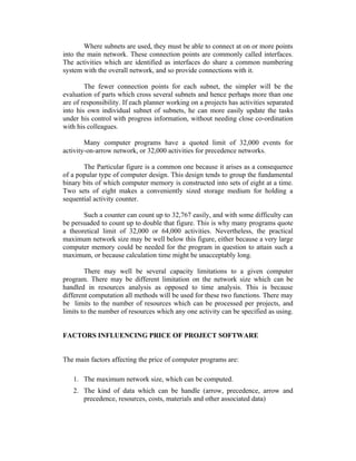 Where subnets are used, they must be able to connect at on or more points
into the main network. These connection points are commonly called interfaces.
The activities which are identified as interfaces do share a common numbering
system with the overall network, and so provide connections with it.
The fewer connection points for each subnet, the simpler will be the
evaluation of parts which cross several subnets and hence perhaps more than one
are of responsibility. If each planner working on a projects has activities separated
into his own individual subnet of subnets, he can more easily update the tasks
under his control with progress information, without needing close co-ordination
with his colleagues.
Many computer programs have a quoted limit of 32,000 events for
activity-on-arrow network, or 32,000 activities for precedence networks.
The Particular figure is a common one because it arises as a consequence
of a popular type of computer design. This design tends to group the fundamental
binary bits of which computer memory is constructed into sets of eight at a time.
Two sets of eight makes a conveniently sized storage medium for holding a
sequential activity counter.
Such a counter can count up to 32,767 easily, and with some difficulty can
be persuaded to count up to double that figure. This is why many programs quote
a theoretical limit of 32,000 or 64,000 activities. Nevertheless, the practical
maximum network size may be well below this figure, either because a very large
computer memory could be needed for the program in question to attain such a
maximum, or because calculation time might be unacceptably long.
There may well be several capacity limitations to a given computer
program. There may be different limitation on the network size which can be
handled in resources analysis as opposed to time analysis. This is because
different computation all methods will be used for these two functions. There may
be limits to the number of resources which can be processed per projects, and
limits to the number of resources which any one activity can be specified as using.
FACTORS INFLUENCING PRICE OF PROJECT SOFTWARE
The main factors affecting the price of computer programs are:
1. The maximum network size, which can be computed.
2. The kind of data which can be handle (arrow, precedence, arrow and
precedence, resources, costs, materials and other associated data)

 