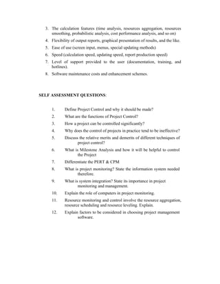 3. The calculation features (time analysis, resources aggregation, resources
smoothing, probabilistic analysis, cost performance analysis, and so on)
4. Flexibility of output reports, graphical presentation of results, and the like.
5. Ease of use (screen input, menus, special updating methods)
6. Speed (calculation speed, updating speed, report production speed)
7. Level of support provided to the user (documentation, training, and
hotlines).
8. Software maintenance costs and enhancement schemes.

SELF ASSESSMENT QUESTIONS:
1.

Define Project Control and why it should be made?

2.

What are the functions of Project Control?

3.

How a project can be controlled significantly?

4.

Why does the control of projects in practice tend to be ineffective?

5.

Discuss the relative merits and demerits of different techniques of
project control?

6.

What is Milestone Analysis and how it will be helpful to control
the Project

7.

Differentiate the PERT & CPM

8.

What is project monitoring? State the information system needed
therefore.

9.

What is system integration? State its importance in project
monitoring and management.

10.

Explain the role of computers in project monitoring.

11.

Resource monitoring and control involve the resource aggregation,
resource scheduling and resource leveling. Explain.

12.

Explain factors to be considered in choosing project management
software.

 
