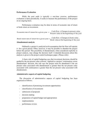 Performance Evaluation
While the post audit is typically a one-time exercise, performance
evaluation is done periodically. It seeks to measure the performance of the project
on an ongoing basis.
Performance evaluation may be done in terms of economic rate of return
or book return on investment.
Economic rate of return for a given year =

Cash flow + Changes in present value
Present value at the beginning of the year

Book return rate of return for a given year =

Cash flow + Changes in book value
Book value at the beginning of the year

Abandonment analysis
Ordinarily a project is analyzed on ht assumption that the firm will operate
it for a given period. Often, however, it may be possible to abandon the project
before this period. This possibility of abandonment, when considered explicitly in
project analysis, may change the decision itself. A detailed discussion about this
analysis is given in the project control techniques paper. (Please refer)
A basic rule of capital budgeting says that investment decisions should be
guided by the net present value criterion. Applied to a project ‘continuation versus
abandonment’ decision, this rule says the project must be abandoned if the net
present value associated with abandonment is greater than the net present value
associated with continuation is greater than the net present value associated with
abandonment.
Administrative aspects of capital budgeting
The discussion of administrative aspects of capital budgeting has been
organized as follows:
-

identification of promising investment opportunities

-

classification of investments

-

submission of proposals

-

decision making

-

preparation of capital budget and appropriation

-

implementation

-

performance review

 