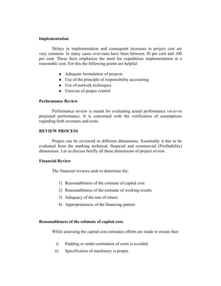 Implementation
Delays in implementation and consequent increases in project cost are
very common. In many cases over-runs have been between 30 per cent and 100
per cent. These facts emphasize the need for expeditious implementation at a
reasonable cost. For this the following points are helpful:
♦
♦
♦
♦

Adequate formulation of projects
Use of the principle of responsibility accounting
Use of network techniques
Exercise of proper control

Performance Review
Performance review is meant for evaluating actual performance vis-à-vis
projected performance. It is concerned with the verification of assumptions
regarding both revenues and costs.
REVIEW PROCESS
Project can be reviewed in different dimensions. Essentially it has to be
evaluated from the marking technical, financial and commercial (Profitability)
dimensions. Let us discuss briefly all these dimensions of project review.
Financial Review
The financial reviews seek to determine the:
1) Reasonableness of the estimate of capital cost.
2) Reasonableness of the estimate of working results
3) Adequacy of the rate of return.
4) Appropriateness of the financing pattern

Reasonableness of the estimate of capital cost.
While assessing the capital cost estimates efforts are made to ensure that:
i)

Padding or under-estimation of costs is avoided.

ii)

Specification of machinery is proper.

 