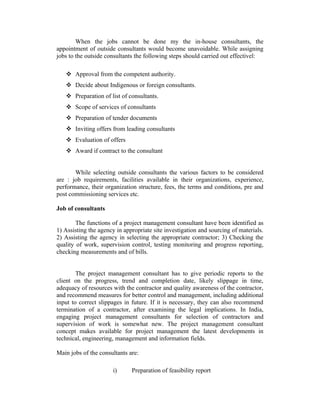 When the jobs cannot be done my the in-house consultants, the
appointment of outside consultants would become unavoidable. While assigning
jobs to the outside consultants the following steps should carried out effectivel:
 Approval from the competent authority.
 Decide about Indigenous or foreign consultants.
 Preparation of list of consultants.
 Scope of services of consultants
 Preparation of tender documents
 Inviting offers from leading consultants
 Evaluation of offers
 Award if contract to the consultant
While selecting outside consultants the various factors to be considered
are : job requirements, facilities available in their organizations, experience,
performance, their organization structure, fees, the terms and conditions, pre and
post commissioning services etc.
Job of consultants
The functions of a project management consultant have been identified as
1) Assisting the agency in appropriate site investigation and sourcing of materials.
2) Assisting the agency in selecting the appropriate contractor; 3) Checking the
quality of work, supervision control, testing monitoring and progress reporting,
checking measurements and of bills.
The project management consultant has to give periodic reports to the
client on the progress, trend and completion date, likely slippage in time,
adequacy of resources with the contractor and quality awareness of the contractor,
and recommend measures for better control and management, including additional
input to correct slippages in future. If it is necessary, they can also recommend
termination of a contractor, after examining the legal implications. In India,
engaging project management consultants for selection of contractors and
supervision of work is somewhat new. The project management consultant
concept makes available for project management the latest developments in
technical, engineering, management and information fields.
Main jobs of the consultants are:
i)

Preparation of feasibility report

 