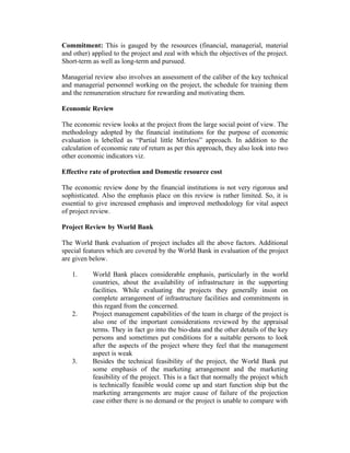 Commitment: This is gauged by the resources (financial, managerial, material
and other) applied to the project and zeal with which the objectives of the project.
Short-term as well as long-term and pursued.
Managerial review also involves an assessment of the caliber of the key technical
and managerial personnel working on the project, the schedule for training them
and the remuneration structure for rewarding and motivating them.
Economic Review
The economic review looks at the project from the large social point of view. The
methodology adopted by the financial institutions for the purpose of economic
evaluation is lebelled as “Partial little Mirrless” approach. In addition to the
calculation of economic rate of return as per this approach, they also look into two
other economic indicators viz.
Effective rate of protection and Domestic resource cost
The economic review done by the financial institutions is not very rigorous and
sophisticated. Also the emphasis place on this review is rather limited. So, it is
essential to give increased emphasis and improved methodology for vital aspect
of project review.
Project Review by World Bank
The World Bank evaluation of project includes all the above factors. Additional
special features which are covered by the World Bank in evaluation of the project
are given below.
1.

2.

3.

World Bank places considerable emphasis, particularly in the world
countries, about the availability of infrastructure in the supporting
facilities. While evaluating the projects they generally insist on
complete arrangement of infrastructure facilities and commitments in
this regard from the concerned.
Project management capabilities of the team in charge of the project is
also one of the important considerations reviewed by the appraisal
terms. They in fact go into the bio-data and the other details of the key
persons and sometimes put conditions for a suitable persons to look
after the aspects of the project where they feel that the management
aspect is weak
Besides the technical feasibility of the project, the World Bank put
some emphasis of the marketing arrangement and the marketing
feasibility of the project. This is a fact that normally the project which
is technically feasible would come up and start function ship but the
marketing arrangements are major cause of failure of the projection
case either there is no demand or the project is unable to compare with

 