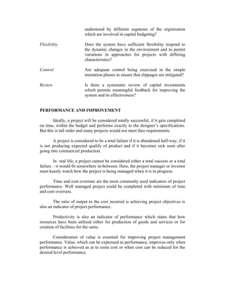 understood by different segments of the orginisation
which are involved in capital budgeting?
Flexibility

Does the system have sufficient flexibility respond to
the dynamic changes in the environment and to permit
variations in approaches for projects with differing
characteristics?

Control

Are adequate control being exercised in the simple
mentation phases to ensure that slippages are mitigated?

Review

Is there a systematic review of capital investments
which permits meaningful feedback for improving the
system and its effectiveness?

PERFORMANCE AND IMPROVEMENT
Ideally, a project will be considered totally successful, if it gets completed
on time, within the budget and performs exactly to the designer’s specifications.
But this is tall order and many projects would not meet thee requirements.
A project is considered to be a total failure if it is abandoned half-way; if it
is not producing expected qualify of product and if it becomes sick soon after
going into commercial production.
In real life, a project cannot be considered either a total success or a total
failure – it would fit somewhere in-between. Here, the project manager or investor
must keenly watch how the project is being managed when it is in progress.
Time and cost overruns are the most commonly used indicators of project
performance. Well managed project could be completed with minimum of time
and cost overruns.
The ratio of output to the cost incurred is achieving project objectives is
also an indicator of project performance.
Productivity is also an indicator of performance which states that how
resources have been utilized either for production of goods and services or for
creation of facilities for the same.
Consideration of value is essential for improving project management
performance. Value, which can be expressed as performance, improves only when
performance is achieved as at to extra cost or when cost can be reduced for the
desired level performance.

 