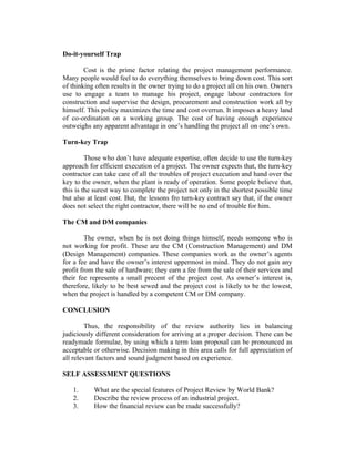 Do-it-yourself Trap
Cost is the prime factor relating the project management performance.
Many people would feel to do everything themselves to bring down cost. This sort
of thinking often results in the owner trying to do a project all on his own. Owners
use to engage a team to manage his project, engage labour contractors for
construction and supervise the design, procurement and construction work all by
himself. This policy maximizes the time and cost overrun. It imposes a heavy land
of co-ordination on a working group. The cost of having enough experience
outweighs any apparent advantage in one’s handling the project all on one’s own.
Turn-key Trap
Those who don’t have adequate expertise, often decide to use the turn-key
approach for efficient execution of a project. The owner expects that, the turn-key
contractor can take care of all the troubles of project execution and hand over the
key to the owner, when the plant is ready of operation. Some people believe that,
this is the surest way to complete the project not only in the shortest possible time
but also at least cost. But, the lessons fro turn-key contract say that, if the owner
does not select the right contractor, there will be no end of trouble for him.
The CM and DM companies
The owner, when he is not doing things himself, needs someone who is
not working for profit. These are the CM (Construction Management) and DM
(Design Management) companies. These companies work as the owner’s agents
for a fee and have the owner’s interest uppermost in mind. They do not gain any
profit from the sale of hardware; they earn a fee from the sale of their services and
their fee represents a small precent of the project cost. As owner’s interest is,
therefore, likely to be best sewed and the project cost is likely to be the lowest,
when the project is handled by a competent CM or DM company.
CONCLUSION
Thus, the responsibility of the review authority lies in balancing
judiciously different consideration for arriving at a proper decision. There can be
readymade formulae, by using which a term loan proposal can be pronounced as
acceptable or otherwise. Decision making in this area calls for full appreciation of
all relevant factors and sound judgment based on experience.
SELF ASSESSMENT QUESTIONS
1.
2.
3.

What are the special features of Project Review by World Bank?
Describe the review process of an industrial project.
How the financial review can be made successfully?

 