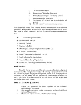 ii)

Techno-economic report

iii)

Preparation of detailed project report

iv)

Detailed engineering and consultancy services

v)
vi)

Project monitoring and control
Supervision of erection and commissioning of
project.
Provide pre and post commissioning services.

vii)

With the passage of time, there has been progress in Indianisation in the spheres f
technology, know how etc. Many firms in public sector as well s in private sector
have come up in have consultancy services. A few well known consultancy firms
are:
 TATA Consultancy Services Ltd.
 Birla Technical Services
 Dastur & Co. Ltd.
 Engineer India Ltd.
 Metallurgical & Engineering Consultants (India) Ltd.
 Kirloskar Consultancy Ltd.
 Power Consultancy Services India Pvt. Ltd.
 Small Industries Services Institute.
 Technical Consultancy Organisation
 Science and Technology Entrepreneurship Park etc.
CONCLUSION
Thus, this chapter has explained the various aspects of projects and project
management. This conceptual knowledge will certainly helps you to know about
the features of project and project managements, which is an emerging unique
discipline. And this chapter has also explained the various stages of project life
cycle, which helps the project manager to ascertain the strength and weakness of
any project at any point of time.
SELF ASSESSMENT QUESTIONS
1.
2.
3.

Explain the significance of project approach for the economic
development of the country.
Give an outline about the project opportunities available in different
sectors of the economy.
Describe the various resource potentials of out country.

 