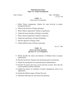 Model Question Paper
Paper 2.5 : Project management
Time: 3 Hours

Max : 100 Marks
(5 x 8) = 40
PART – A
Answer any Five questions

1. Define Project management. Explain the steps involved in project
management process.
2. What are the functions of Project planning?
3. What is Matrix organization? Explain its significance.
4. Explain the basic principles of Propject controlling
5. What is Project Negotiation? Explain its objectives.
6. Explain the significance of Project Scheduling.
7. State the objectives of Project Audit.
8. Explain different types of Project contracting.
(4 x 15 = 60)
PART – B
Answer any Four questions
Question No. 15 is Compulsory
9. Briefly describe the merits and demerits of different forms of project
organizations.
10. Describe the process of project time monitoring and cost monitoring.
11. Explain the prerequisites for successful project implementation.
12. Describe the nature and causes of cost and time overruns. How does the
overrun problem could be controlled.
13. Explain the process of evaluation of project management system of an
organization.
14. Explain the different stages in Project life cycle.
15. Attend the following Case and Answer the questions.

 