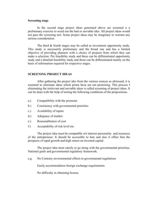 Screening stage
In the second stage project ideas generated above are screened n a
preliminary exercise to weed out the bad or unviable ides. All project ideas would
not pass the screening test. Some project ideas may be imaginary to warrant any
serious consideration.
The third & fourth stages may be called as investment opportunity study.
This study is necessarily preliminary and the broad one and has a limited
objective of providing planners with a choice of projects from which they can
make a selection. Pre feasibility study and these can be differentiated opportunity
study and a detailed feasibility study and these can be differentiated mainly on the
basis of information required for respective stages.
SCREENING PROJECT IDEAS
After gathering the project ides from the various sources as aforesaid, it is
essential to eliminate ideas which prima facie are not promising. This process f
eliminating the irrelevant and unviable ideas is called screening of project ideas. It
can be done with the help of testing the following conditions of the propositions.
a.)

Compatibility with the promoter

b.)

Consistency with governmental priorities

c.)

Availability of inputs

d.)

Adequacy of market

e.)

Reasonableness of cost

f.)

Acceptability of risk level etc.

The project idea must be compatible wit interest personality and resources
of the entrepreneur. It should be accessible to him and also it offers him the
prospects of rapid growth and high return on invested capital.
The project idea must satisfy or go along with the governmental priorities,
National goals and governmental regulatory framework.
e.g.

No Contrary environmental effects to governmental regulations
Easily accommodation foreign exchange requirements
No difficulty in obtaining license.

 