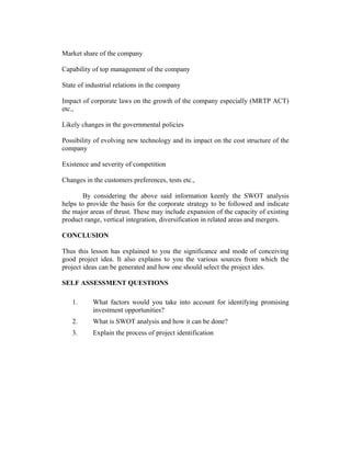 Market share of the company
Capability of top management of the company
State of industrial relations in the company
Impact of corporate laws on the growth of the company especially (MRTP ACT)
etc.,
Likely changes in the governmental policies
Possibility of evolving new technology and its impact on the cost structure of the
company
Existence and severity of competition
Changes in the customers preferences, tests etc.,
By considering the above said information keenly the SWOT analysis
helps to provide the basis for the corporate strategy to be followed and indicate
the major areas of thrust. These may include expansion of the capacity of existing
product range, vertical integration, diversification in related areas and mergers.
CONCLUSION
Thus this lesson has explained to you the significance and mode of conceiving
good project idea. It also explains to you the various sources from which the
project ideas can be generated and how one should select the project ides.
SELF ASSESSMENT QUESTIONS
1.

What factors would you take into account for identifying promising
investment opportunities?

2.

What is SWOT analysis and how it can be done?

3.

Explain the process of project identification

 