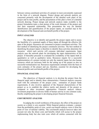 between various constituent activities of a project in most conveniently expressed
in the form of a network diagram. Project design and network analysis are
concerned primarily with the development of the detailed work plans of the
project and its time profile, and the presentation of this plan is form of a detailed
network drawing. Project design and network analysis make available to the
project formulation team a clear picture of the work elements of the project and
also their sequential relationship. This presentation the way for detailed
identification and quantification of the project inputs, an essential step in the
development of the financial and cost-benefit profile of the project.
INPUT ANALYSIS
The objective is to identify and quantify the project inputs and to assess
the feasibility of a sustained supply of these inputs all through the effective life
span of the project. Resources are consumed in project constituent activities. The
best method of identifying the project constituent activities. The best method of
identifying the project inputs is therefore to identify these activities determine the
resources which each activity will consume individual requirements. Input
analysis uses the network plans for developing the input characteristics of the
project. If thereafter proceeds to evaluated the availability of the inputs both in
quantitative as well as qualitative terms. Resources require for a successful
implementation of a project include not only the material inputs but also human
resources which are necessary both for the setting up of the project as also its
successful normalization run. Resources requirements estimates form the basis of
costs estimates of the project and are, therefore, essential for developing the
financial profile and cost-benefit profile of the project.
FINANCIAL ANALYSIS
The objectives of financial analysis is to develop the project from the
financial angle and to identify these characteristics. Financial analysis concerns
itself with the estimation of the project costs, estimation of project funds
requirements, It also involves appraisal of the financial characteristics of the
project so as to establish the relative merits and demerits of the project as
compared to other investment opportunities. Financial analysis reduces
investment proposition in diverse fields of human activity to one common scale,
thereby simplifying the project is developing project financial forecasts.
COST BENEFIT ANALYSIS
In judging the overall worthiness of the project, the effect of the project on
society as a whole is very essential. While financial analysis evaluates a project
from the profitability point of view, social cost benefit analysis views it from the
point of view of national viability. The cost-benefit analysis however takes into
account not only the direct costs and benefits which will accrue to the project
implementing body but also total costs which all entities connected with the

 