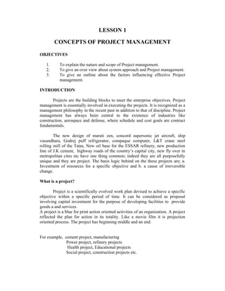 LESSON 1
CONCEPTS OF PROJECT MANAGEMENT
OBJECTIVES
1.
2.
3.

To explain the nature and scope of Project management.
To give an over view about system approach and Project management.
To give an outline about the factors influencing effective Project
management.

INTRODUCTION
Projects are the building blocks to meet the enterprise objectives. Project
management is essentially involved in executing the projects. It is recognized as a
management philosophy in the recent past in addition to that of discipline. Project
management has always been central to the existence of industries like
construction, aerospace and defense, where schedule and cost goals are contract
fundamentals.
The new design of maruti zen, concord supersonic jet aircraft, ship
vasundhara, Godrej puff refrigerator, compaque computer, L&T crane steel
rolling mill of the Tatas, New oil base for the ESSAR refinery, new production
line of J.K cement, highway roads of the country’s capital city, new fly over in
metropolitan cites etc have one thing common; indeed they are all purposefully
unique and they are project. The basis logic behind on the these projects are; a.
Investment of resources for a specific objective and b. a cause of irreversible
change.
What is a project?
Project is a scientifically evolved work plan devised to achieve a specific
objective within a specific period of time. It can be considered as proposal
involving capital investment for the purpose of developing facilities to provide
goods a and services.
A project is a blue for print action oriented activities of an organization. A project
reflected the plan for action in its totality. Like a movie film it is projection
oriented process. The project has beginning middle and an end.
For example, cement project, manufacturing
Power project, refinery projects
Health project, Educational projects
Social project, construction projects etc.

 